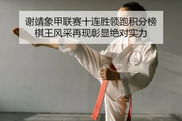 谢靖象甲联赛十连胜领跑积分榜 棋王风采再现彰显绝对实力